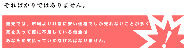 そればかりではありません。競売では、市場より非常に安い価格でしか売れないことが多く、家を失って更に不足している借金はあなたが支払っていかなければなりません。